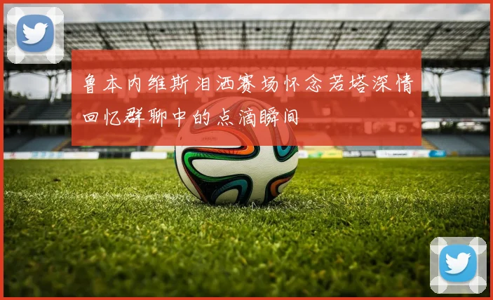 鲁本内维斯泪洒赛场怀念若塔深情回忆群聊中的点滴瞬间