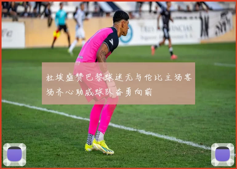 杜埃盛赞巴黎球迷无与伦比主场客场齐心助威球队奋勇向前
