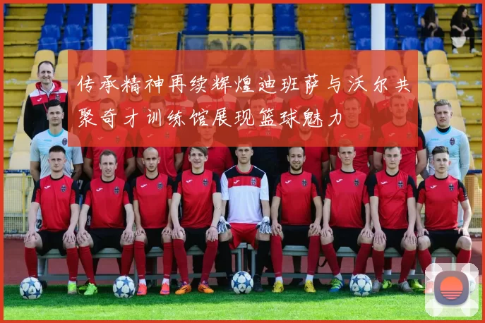 传承精神再续辉煌迪班萨与沃尔共聚奇才训练馆展现篮球魅力