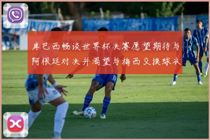 库巴西畅谈世界杯决赛愿望期待与阿根廷对决并渴望与梅西交换球衣