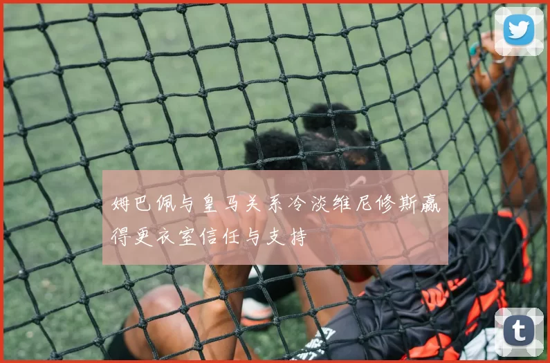 姆巴佩与皇马关系冷淡维尼修斯赢得更衣室信任与支持