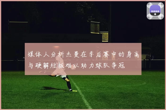 媒体人分析杰曼在季后赛中的身高与硬解短板难以助力球队争冠