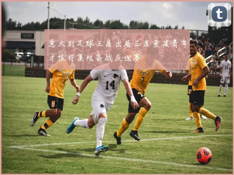 意大利足球三度出局三度重建青年才俊将集结备战友谊赛