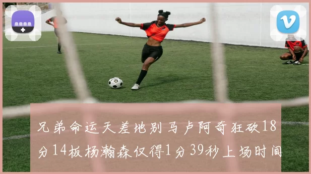 兄弟命运天差地别马卢阿奇狂砍18分14板杨瀚森仅得1分39秒上场时间