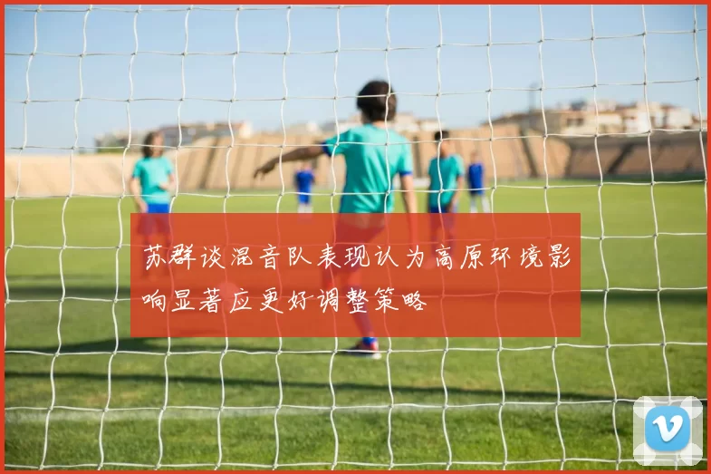 苏群谈混音队表现认为高原环境影响显著应更好调整策略