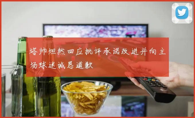 塔帅坦然回应批评承诺改进并向主场球迷诚恳道歉