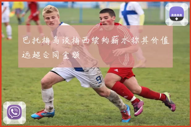 巴托梅乌谈梅西续约薪水称其价值远超合同金额