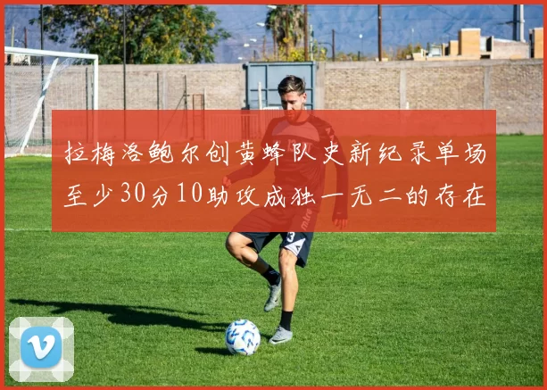 拉梅洛鲍尔创黄蜂队史新纪录单场至少30分10助攻成独一无二的存在