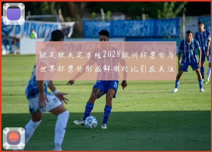 欧足联决定冻结2028欧洲杯票价与世界杯票价形成鲜明对比引发关注