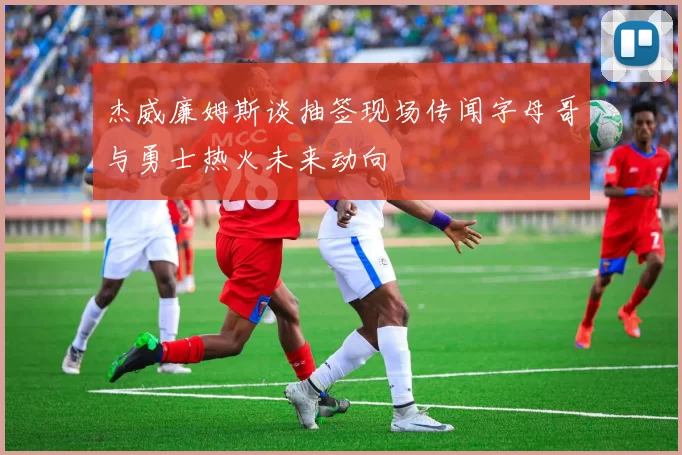 杰威廉姆斯谈抽签现场传闻字母哥与勇士热火未来动向