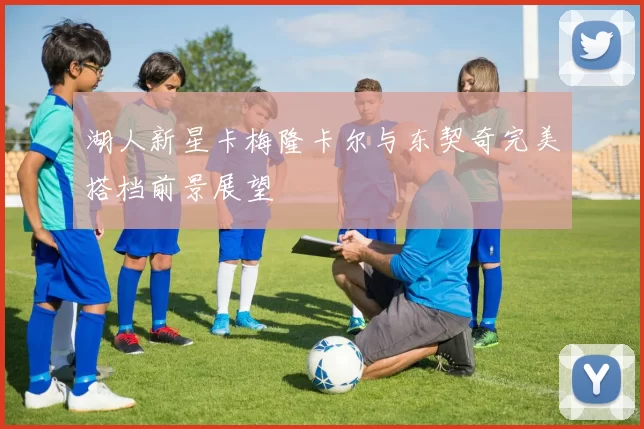 湖人新星卡梅隆卡尔与东契奇完美搭档前景展望