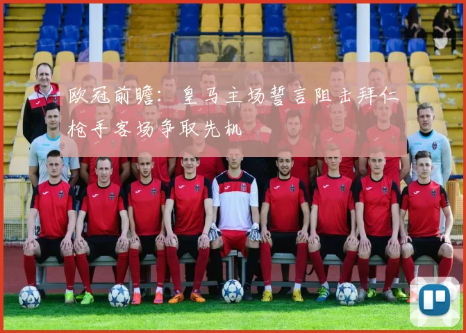 欧冠前瞻：皇马主场誓言阻击拜仁枪手客场争取先机