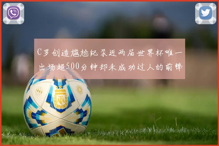 C罗创造尴尬纪录近两届世界杯唯一出场超500分钟却未成功过人的前锋