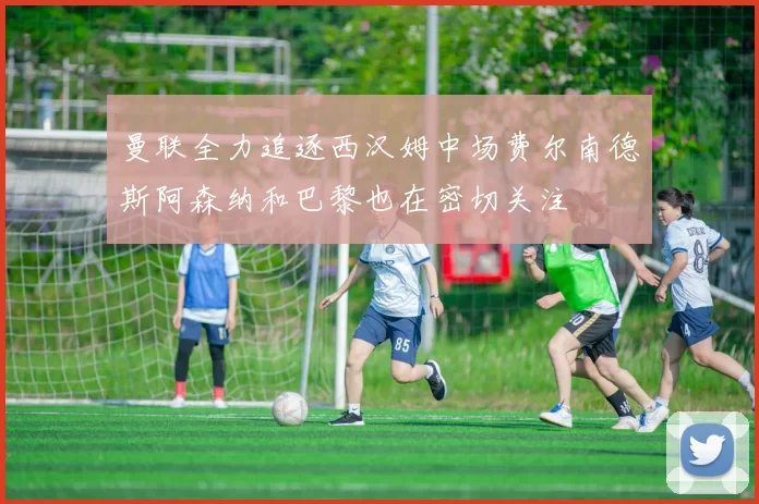 曼联全力追逐西汉姆中场费尔南德斯阿森纳和巴黎也在密切关注