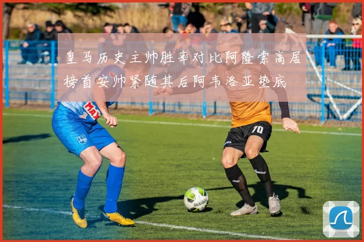 皇马历史主帅胜率对比阿隆索高居榜首安帅紧随其后阿韦洛亚垫底
