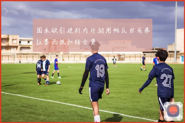国米欲引进科内计划用帕瓦尔或弗拉泰西抵扣转会费