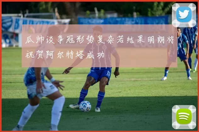 瓜帅谈争冠形势复杂若结果明朗将祝贺阿尔特塔成功
