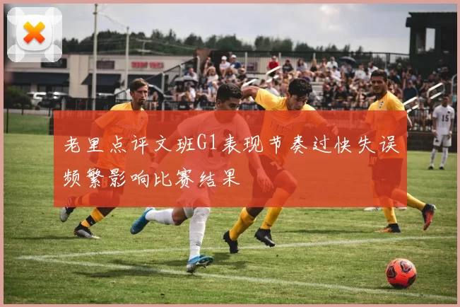 老里点评文班G1表现节奏过快失误频繁影响比赛结果